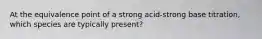 At the equivalence point of a strong acid-strong base titration, which species are typically present?