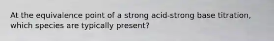 At the equivalence point of a strong acid-strong base titration, which species are typically present?