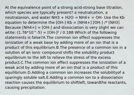 At the equivalence point of a strong acid-strong base titration, which species are typically present? a neutralcation, a neutralanion, and water NH3 + H2O → NH4+ + OH- Use the Kb equation to determine the [OH-] Kb = [NH4+] [OH-] /* [NH3] Because [NH4+] = [OH-] and dissociation is very slight we can wtite: (1.76*10^-5) = [OH-]² / 0.188 Which of the following statements is false?A.The common ion effect suppresses the ionization of a weak base by adding more of an ion that is a product of this equilibrium.B.The presence of a common ion in a solution of an ionic compound shifts the solubility product equilibrium to the left to relieve the stress of the excess product.C.The common ion effect suppresses the ionization of a weak acid by adding more of an ion that is a product of this equilibrium.D.Adding a common ion increases the solubilityof a sparingly soluble salt.E.Adding a common ion to a dissociation reaction causes the equilibrium to shiftleft, towardthe reactants, causing precipitation.