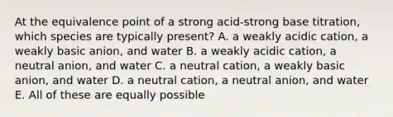 At the equivalence point of a strong acid-strong base titration, which species are typically present? A. a weakly acidic cation, a weakly basic anion, and water B. a weakly acidic cation, a neutral anion, and water C. a neutral cation, a weakly basic anion, and water D. a neutral cation, a neutral anion, and water E. All of these are equally possible