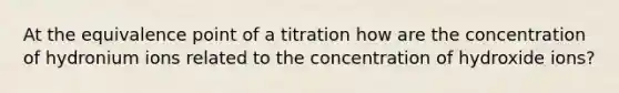 At the equivalence point of a titration how are the concentration of hydronium ions related to the concentration of hydroxide ions?