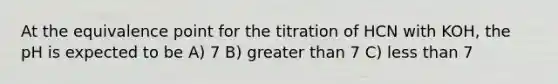 At the equivalence point for the titration of HCN with KOH, the pH is expected to be A) 7 B) <a href='https://www.questionai.com/knowledge/ktgHnBD4o3-greater-than' class='anchor-knowledge'>greater than</a> 7 C) <a href='https://www.questionai.com/knowledge/k7BtlYpAMX-less-than' class='anchor-knowledge'>less than</a> 7