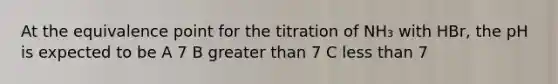 At the equivalence point for the titration of NH₃ with HBr, the pH is expected to be A 7 B greater than 7 C less than 7