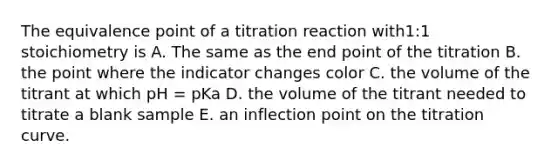 The equivalence point of a titration reaction with1:1 stoichiometry is A. The same as the end point of the titration B. the point where the indicator changes color C. the volume of the titrant at which pH = pKa D. the volume of the titrant needed to titrate a blank sample E. an inflection point on the titration curve.