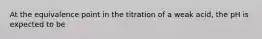 At the equivalence point in the titration of a weak acid, the pH is expected to be