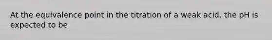 At the equivalence point in the titration of a weak acid, the pH is expected to be