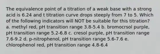 The equivalence point of a titration of a weak base with a strong acid is 6.24 and t titration curve drops steeply from 7 to 5. Which of the following indicators will NOT be suitable for this titration? a. methyl red, pH transition range 3.8-5.4 b. bromocrsol purple, pH transition range 5.2-6.8 c. cresol purple, pH transition range 7.6-9.2 d. p-nitrophenol, pH transition range 5.6-7.6 e. chlorophenol red, pH transition range 4.8-6.4