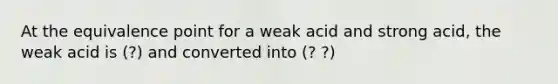 At the equivalence point for a weak acid and strong acid, the weak acid is (?) and converted into (? ?)