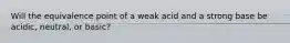 Will the equivalence point of a weak acid and a strong base be acidic, neutral, or basic?