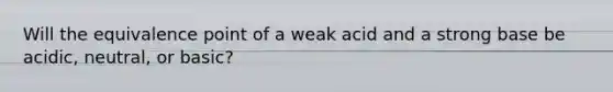 Will the equivalence point of a weak acid and a strong base be acidic, neutral, or basic?