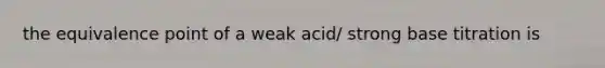 the equivalence point of a weak acid/ strong base titration is