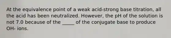 At the equivalence point of a weak acid-strong base titration, all the acid has been neutralized. However, the pH of the solution is not 7.0 because of the _____ of the conjugate base to produce OH- ions.