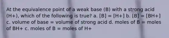 At the equivalence point of a weak base (B) with a strong acid (H+), which of the following is true? a. [B] = [H+] b. [B] = [BH+] c. volume of base = volume of strong acid d. moles of B = moles of BH+ c. moles of B = moles of H+