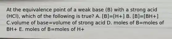 At the equivalence point of a weak base (B) with a strong acid (HCl), which of the following is true? A. [B]=[H+] B. [B]=[BH+] C.volume of base=volume of strong acid D. moles of B=moles of BH+ E. moles of B=moles of H+