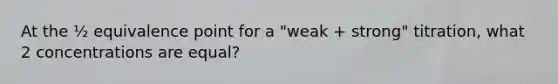 At the ½ equivalence point for a "weak + strong" titration, what 2 concentrations are equal?