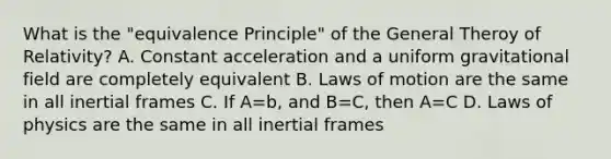 What is the "equivalence Principle" of the General Theroy of Relativity? A. Constant acceleration and a uniform gravitational field are completely equivalent B. Laws of motion are the same in all inertial frames C. If A=b, and B=C, then A=C D. Laws of physics are the same in all inertial frames