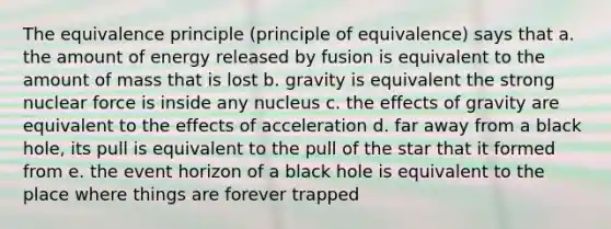 The equivalence principle (principle of equivalence) says that a. the amount of energy released by fusion is equivalent to the amount of mass that is lost b. gravity is equivalent the strong nuclear force is inside any nucleus c. the effects of gravity are equivalent to the effects of acceleration d. far away from a black hole, its pull is equivalent to the pull of the star that it formed from e. the event horizon of a black hole is equivalent to the place where things are forever trapped