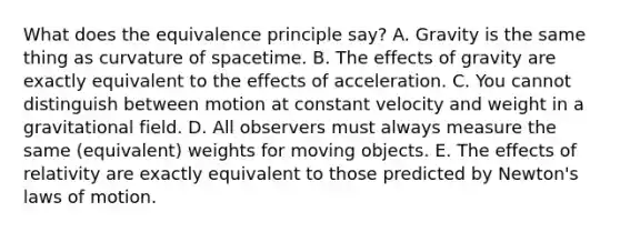 What does the equivalence principle say? A. Gravity is the same thing as curvature of spacetime. B. The effects of gravity are exactly equivalent to the effects of acceleration. C. You cannot distinguish between motion at constant velocity and weight in a gravitational field. D. All observers must always measure the same (equivalent) weights for moving objects. E. The effects of relativity are exactly equivalent to those predicted by Newton's laws of motion.