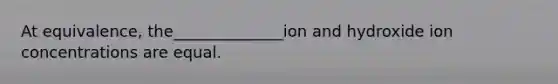 At equivalence, the______________ion and hydroxide ion concentrations are equal.