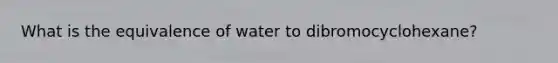 What is the equivalence of water to dibromocyclohexane?