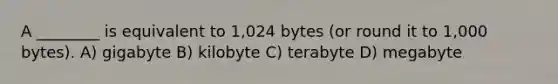 A ________ is equivalent to 1,024 bytes (or round it to 1,000 bytes). A) gigabyte B) kilobyte C) terabyte D) megabyte