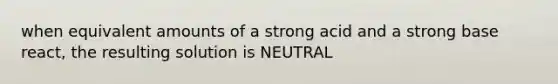 when equivalent amounts of a strong acid and a strong base react, the resulting solution is NEUTRAL