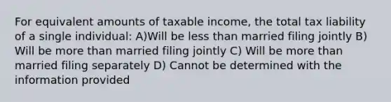 For equivalent amounts of taxable income, the total tax liability of a single individual: A)Will be less than married filing jointly B) Will be more than married filing jointly C) Will be more than married filing separately D) Cannot be determined with the information provided