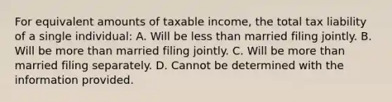 For equivalent amounts of taxable income, the total tax liability of a single individual: A. Will be less than married filing jointly. B. Will be more than married filing jointly. C. Will be more than married filing separately. D. Cannot be determined with the information provided.