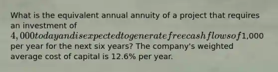 What is the equivalent annual annuity of a project that requires an investment of 4,000 today and is expected to generate free cash flows of1,000 per year for the next six years? The company's weighted average cost of capital is 12.6% per year.