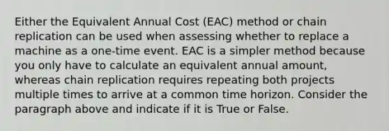 Either the Equivalent Annual Cost (EAC) method or chain replication can be used when assessing whether to replace a machine as a one-time event. EAC is a simpler method because you only have to calculate an equivalent annual amount, whereas chain replication requires repeating both projects multiple times to arrive at a common time horizon. Consider the paragraph above and indicate if it is True or False.