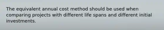 The equivalent annual cost method should be used when comparing projects with different life spans and different initial investments.