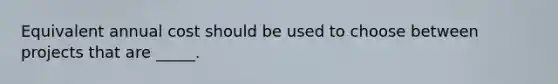 Equivalent annual cost should be used to choose between projects that are _____.