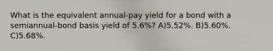 What is the equivalent annual-pay yield for a bond with a semiannual-bond basis yield of 5.6%? A)5.52%. B)5.60%. C)5.68%.