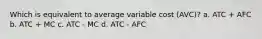 Which is equivalent to average variable cost (AVC)? a. ATC + AFC b. ATC + MC c. ATC - MC d. ATC - AFC