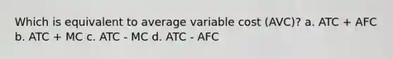 Which is equivalent to average variable cost (AVC)? a. ATC + AFC b. ATC + MC c. ATC - MC d. ATC - AFC