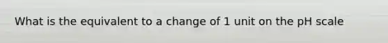 What is the equivalent to a change of 1 unit on the pH scale