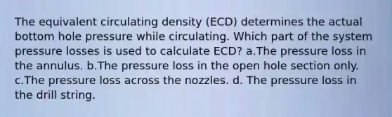 The equivalent circulating density (ECD) determines the actual bottom hole pressure while circulating. Which part of the system pressure losses is used to calculate ECD? a.The pressure loss in the annulus. b.The pressure loss in the open hole section only. c.The pressure loss across the nozzles. d. The pressure loss in the drill string.