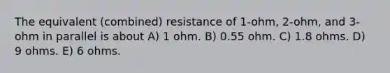 The equivalent (combined) resistance of 1-ohm, 2-ohm, and 3-ohm in parallel is about A) 1 ohm. B) 0.55 ohm. C) 1.8 ohms. D) 9 ohms. E) 6 ohms.