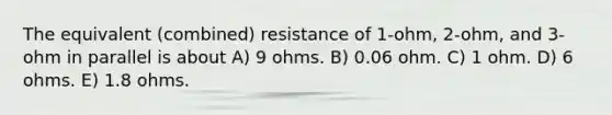 The equivalent (combined) resistance of 1-ohm, 2-ohm, and 3-ohm in parallel is about A) 9 ohms. B) 0.06 ohm. C) 1 ohm. D) 6 ohms. E) 1.8 ohms.