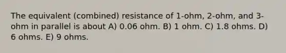 The equivalent (combined) resistance of 1-ohm, 2-ohm, and 3-ohm in parallel is about A) 0.06 ohm. B) 1 ohm. C) 1.8 ohms. D) 6 ohms. E) 9 ohms.