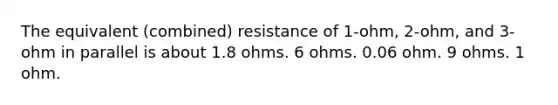 The equivalent (combined) resistance of 1-ohm, 2-ohm, and 3-ohm in parallel is about 1.8 ohms. 6 ohms. 0.06 ohm. 9 ohms. 1 ohm.