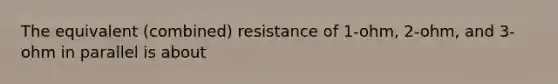 The equivalent (combined) resistance of 1-ohm, 2-ohm, and 3-ohm in parallel is about