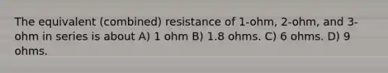 The equivalent (combined) resistance of 1-ohm, 2-ohm, and 3-ohm in series is about A) 1 ohm B) 1.8 ohms. C) 6 ohms. D) 9 ohms.