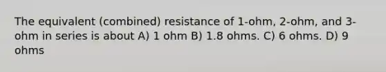 The equivalent (combined) resistance of 1-ohm, 2-ohm, and 3-ohm in series is about A) 1 ohm B) 1.8 ohms. C) 6 ohms. D) 9 ohms