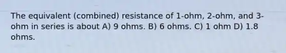 The equivalent (combined) resistance of 1-ohm, 2-ohm, and 3-ohm in series is about A) 9 ohms. B) 6 ohms. C) 1 ohm D) 1.8 ohms.