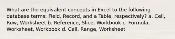 What are the equivalent concepts in Excel to the following database terms: Field, Record, and a Table, respectively? a. Cell, Row, Worksheet b. Reference, Slice, Workbook c. Formula, Worksheet, Workbook d. Cell, Range, Worksheet