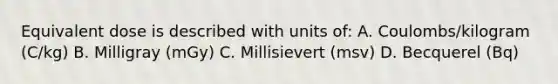 Equivalent dose is described with units of: A. Coulombs/kilogram (C/kg) B. Milligray (mGy) C. Millisievert (msv) D. Becquerel (Bq)