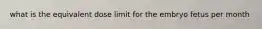 what is the equivalent dose limit for the embryo fetus per month