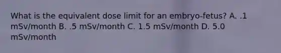 What is the equivalent dose limit for an embryo-fetus? A. .1 mSv/month B. .5 mSv/month C. 1.5 mSv/month D. 5.0 mSv/month