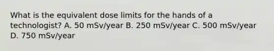 What is the equivalent dose limits for the hands of a technologist? A. 50 mSv/year B. 250 mSv/year C. 500 mSv/year D. 750 mSv/year